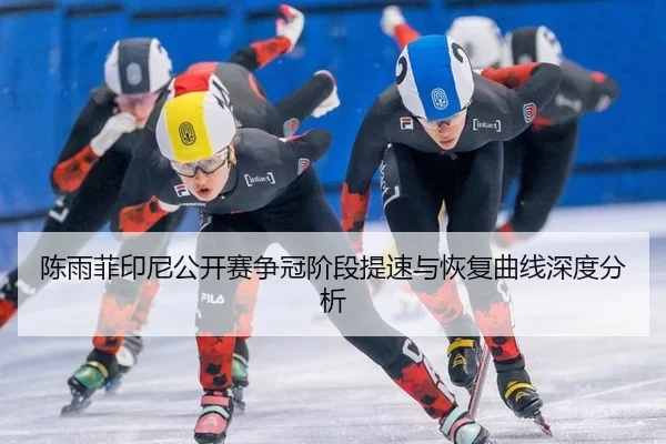 陈雨菲印尼公开赛争冠阶段提速与恢复曲线深度分析